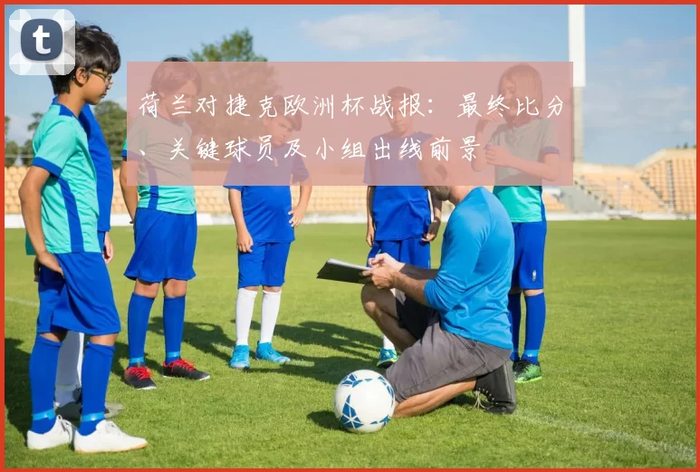 荷兰对捷克欧洲杯战报：最终比分、关键球员及小组出线前景