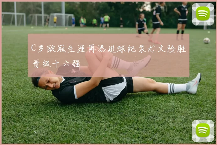 C罗欧冠生涯再添进球纪录尤文险胜晋级十六强