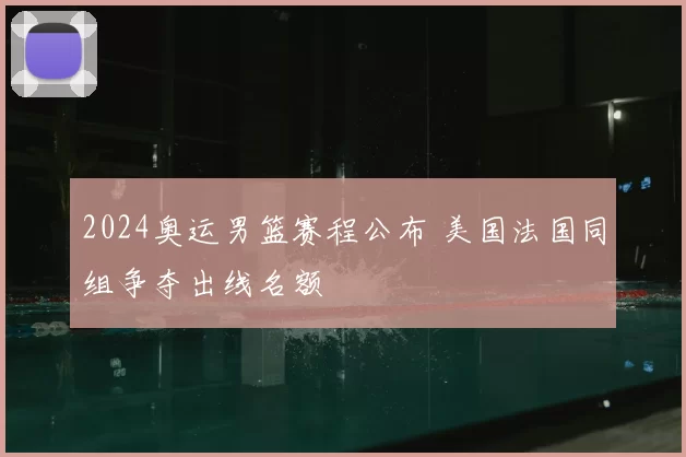 2024奥运男篮赛程公布 美国法国同组争夺出线名额