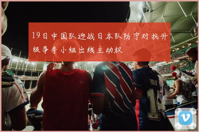 19日中国队迎战日本队防守对抗升级争夺小组出线主动权