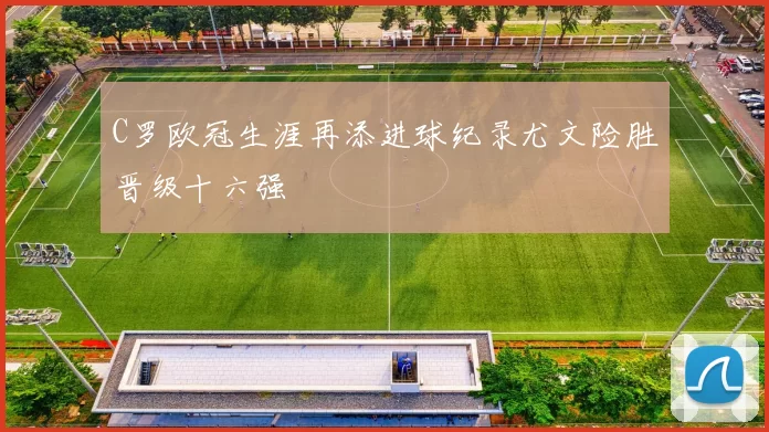 C罗欧冠生涯再添进球纪录尤文险胜晋级十六强