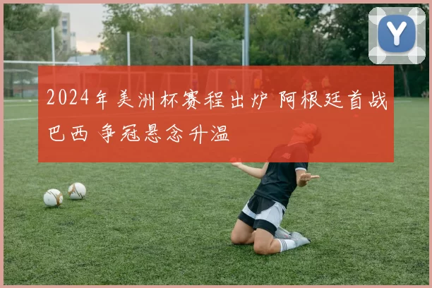 2024年美洲杯赛程出炉 阿根廷首战巴西 争冠悬念升温