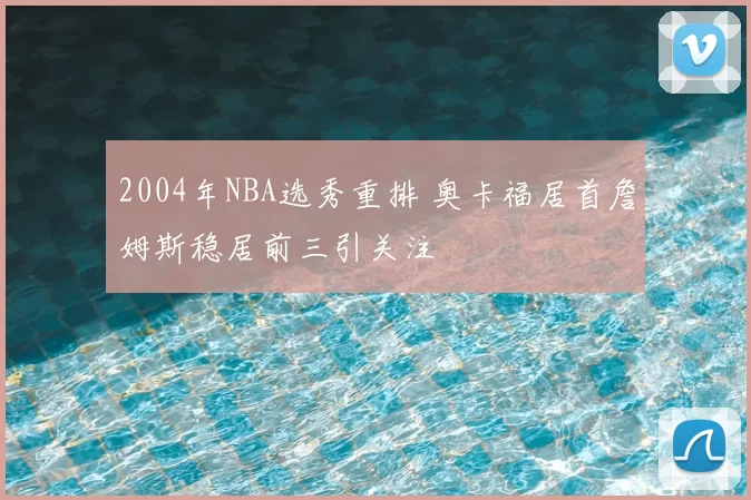 2004年NBA选秀重排 奥卡福居首詹姆斯稳居前三引关注