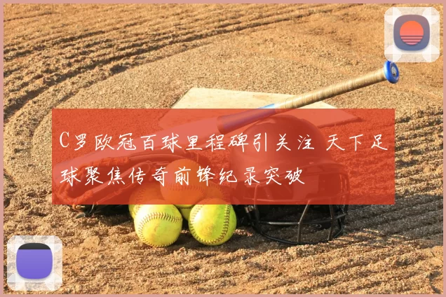 C罗欧冠百球里程碑引关注 天下足球聚焦传奇前锋纪录突破