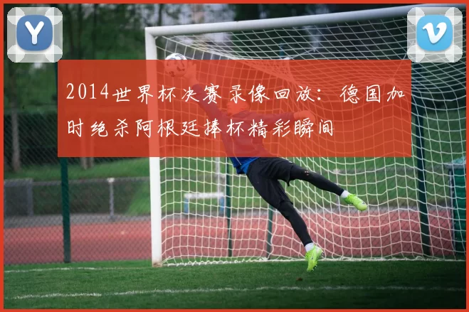 2014世界杯决赛录像回放：德国加时绝杀阿根廷捧杯精彩瞬间