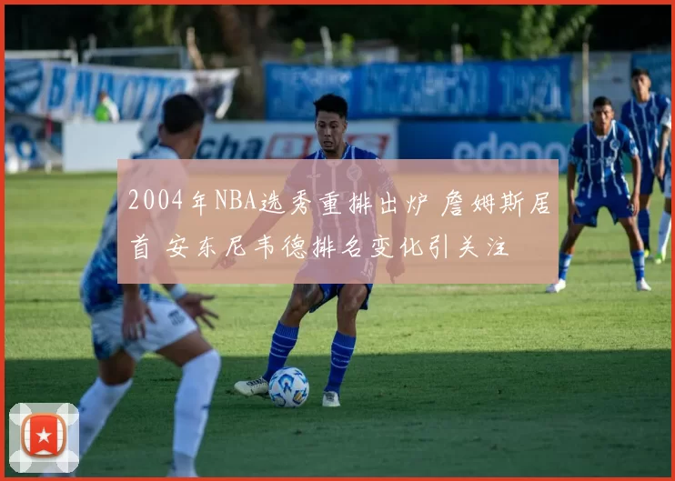 2004年NBA选秀重排出炉 詹姆斯居首 安东尼韦德排名变化引关注