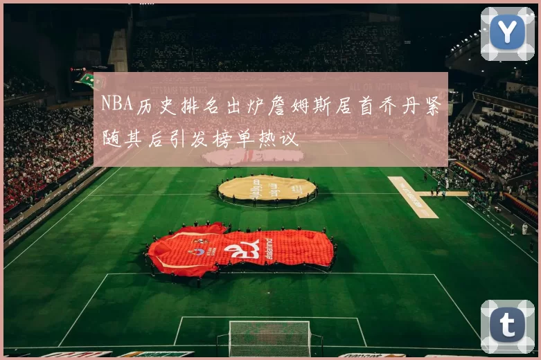 NBA历史排名出炉詹姆斯居首乔丹紧随其后引发榜单热议