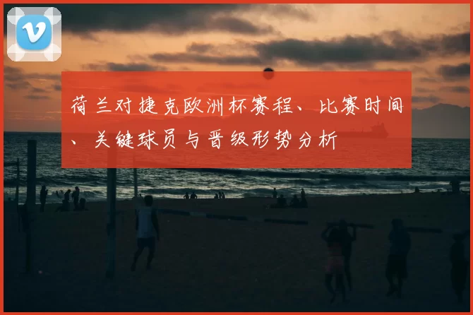 荷兰对捷克欧洲杯赛程、比赛时间、关键球员与晋级形势分析