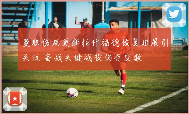 曼联伤病更新拉什福德恢复进展引关注 备战关键战役仍存变数