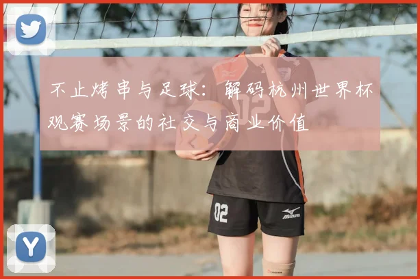 不止烤串与足球：解码杭州世界杯观赛场景的社交与商业价值