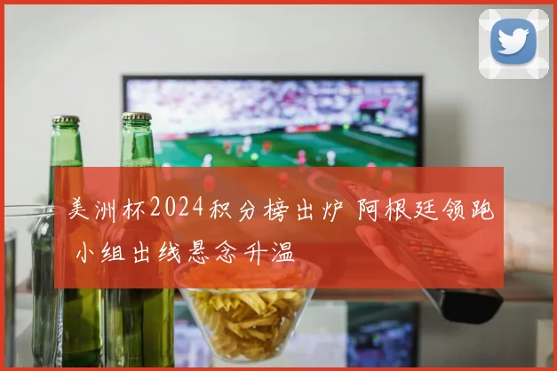 美洲杯2024积分榜出炉 阿根廷领跑 小组出线悬念升温