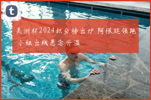 美洲杯2024积分榜出炉 阿根廷领跑 小组出线悬念升温