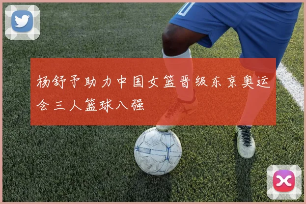 杨舒予助力中国女篮晋级东京奥运会三人篮球八强
