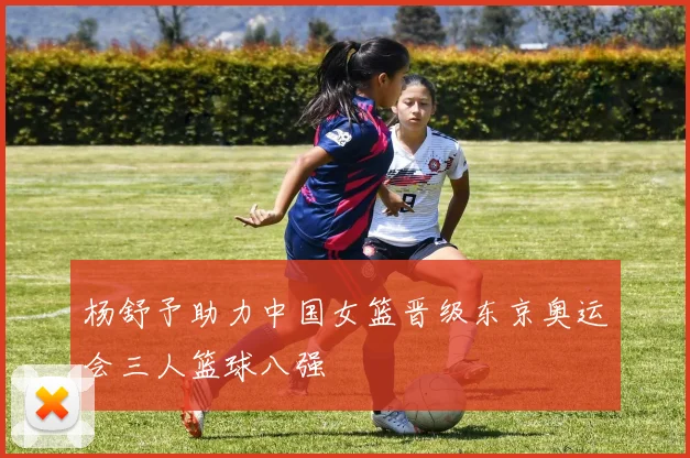 杨舒予助力中国女篮晋级东京奥运会三人篮球八强