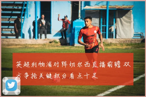 英超利物浦对阵切尔西直播前瞻 双方争抢关键积分看点十足