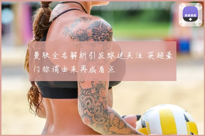 曼联全名解析引发球迷关注 英超豪门称谓由来再成看点