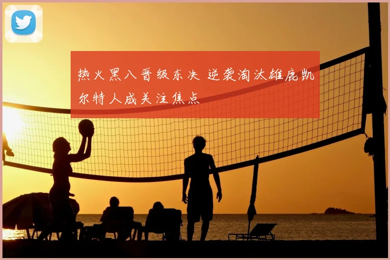 热火黑八晋级东决 逆袭淘汰雄鹿凯尔特人成关注焦点