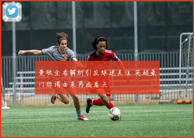 曼联全名解析引发球迷关注 英超豪门称谓由来再成看点