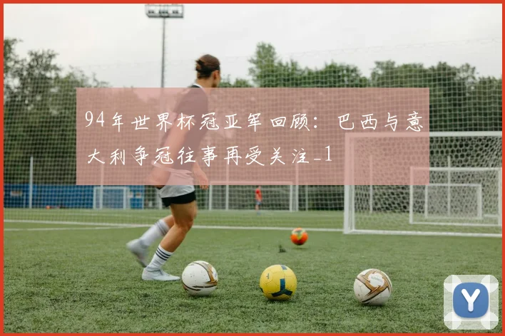 94年世界杯冠亚军回顾:巴西与意大利争冠往事再受关注_1